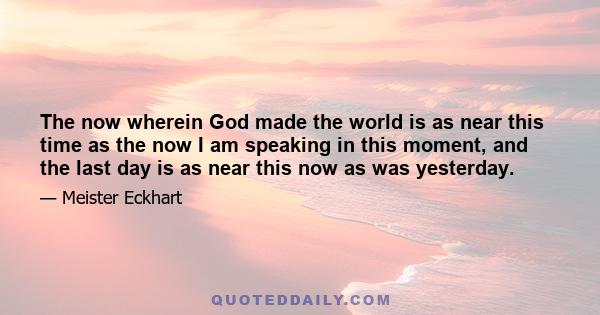 The now wherein God made the world is as near this time as the now I am speaking in this moment, and the last day is as near this now as was yesterday.