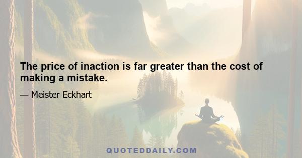 The price of inaction is far greater than the cost of making a mistake.