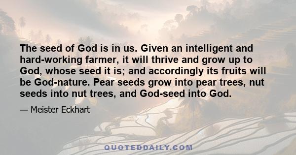 The seed of God is in us. Given an intelligent and hard-working farmer, it will thrive and grow up to God, whose seed it is; and accordingly its fruits will be God-nature. Pear seeds grow into pear trees, nut seeds into 