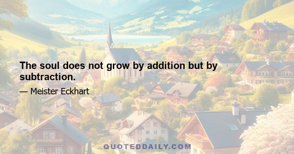 The soul does not grow by addition but by subtraction.