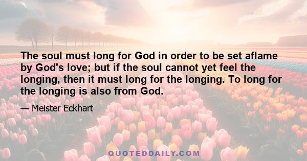 The soul must long for God in order to be set aflame by God's love; but if the soul cannot yet feel the longing, then it must long for the longing. To long for the longing is also from God.