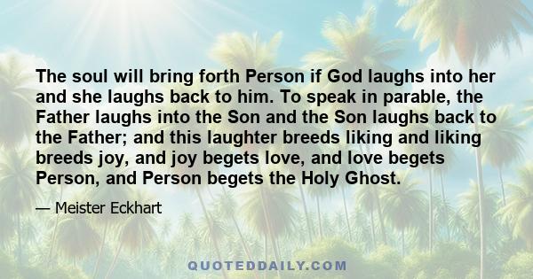 The soul will bring forth Person if God laughs into her and she laughs back to him. To speak in parable, the Father laughs into the Son and the Son laughs back to the Father; and this laughter breeds liking and liking