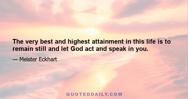 The very best and highest attainment in this life is to remain still and let God act and speak in you.