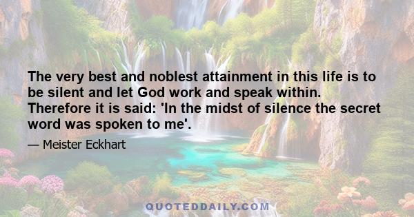 The very best and noblest attainment in this life is to be silent and let God work and speak within. Therefore it is said: 'In the midst of silence the secret word was spoken to me'.