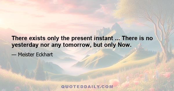 There exists only the present instant ... There is no yesterday nor any tomorrow, but only Now.