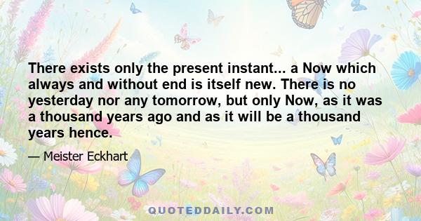 There exists only the present instant... a Now which always and without end is itself new. There is no yesterday nor any tomorrow, but only Now, as it was a thousand years ago and as it will be a thousand years hence.