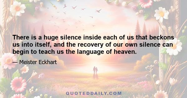 There is a huge silence inside each of us that beckons us into itself, and the recovery of our own silence can begin to teach us the language of heaven.