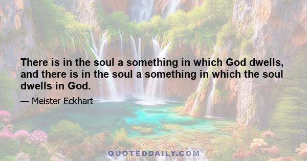 There is in the soul a something in which God dwells, and there is in the soul a something in which the soul dwells in God.