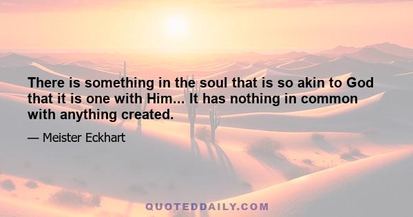 There is something in the soul that is so akin to God that it is one with Him... It has nothing in common with anything created.