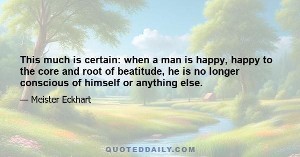 This much is certain: when a man is happy, happy to the core and root of beatitude, he is no longer conscious of himself or anything else.