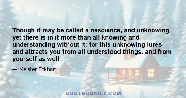 Though it may be called a nescience, and unknowing, yet there is in it more than all knowing and understanding without it; for this unknowing lures and attracts you from all understood things, and from yourself as well.