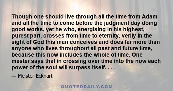 Though one should live through all the time from Adam and all the time to come before the judgment day doing good works, yet he who, energising in his highest, purest part, crosses from time to eternity, verily in the