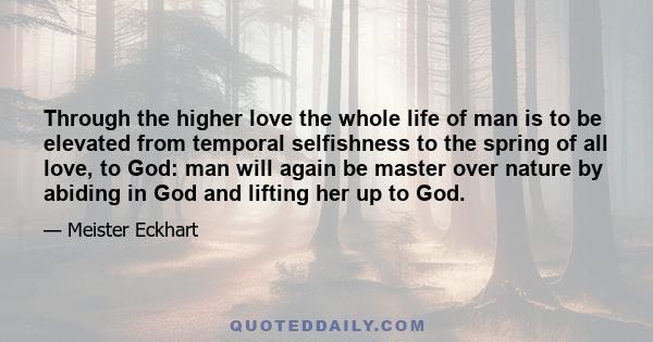 Through the higher love the whole life of man is to be elevated from temporal selfishness to the spring of all love, to God: man will again be master over nature by abiding in God and lifting her up to God.