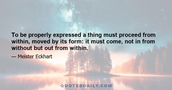 To be properly expressed a thing must proceed from within, moved by its form: it must come, not in from without but out from within.