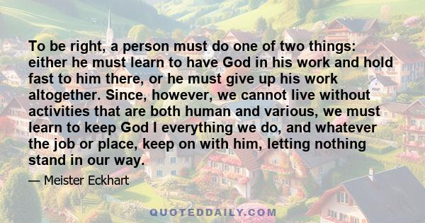 To be right, a person must do one of two things: either he must learn to have God in his work and hold fast to him there, or he must give up his work altogether. Since, however, we cannot live without activities that