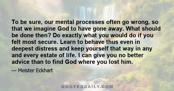 To be sure, our mental processes often go wrong, so that we imagine God to have gone away. What should be done then? Do exactly what you would do if you felt most secure. Learn to behave thus even in deepest distress