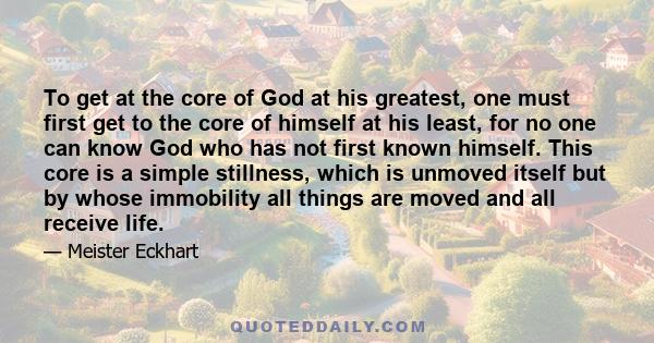 To get at the core of God at his greatest, one must first get to the core of himself at his least, for no one can know God who has not first known himself. This core is a simple stillness, which is unmoved itself but by 