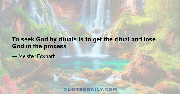 To seek God by rituals is to get the ritual and lose God in the process