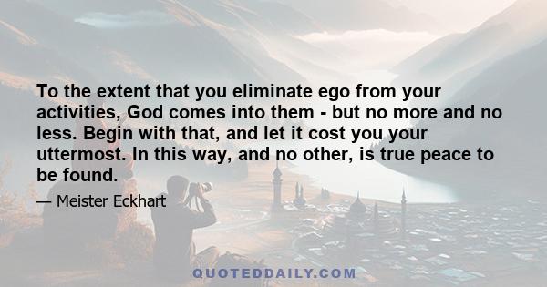 To the extent that you eliminate ego from your activities, God comes into them - but no more and no less. Begin with that, and let it cost you your uttermost. In this way, and no other, is true peace to be found.