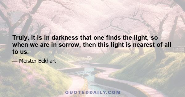 Truly, it is in darkness that one finds the light, so when we are in sorrow, then this light is nearest of all to us.