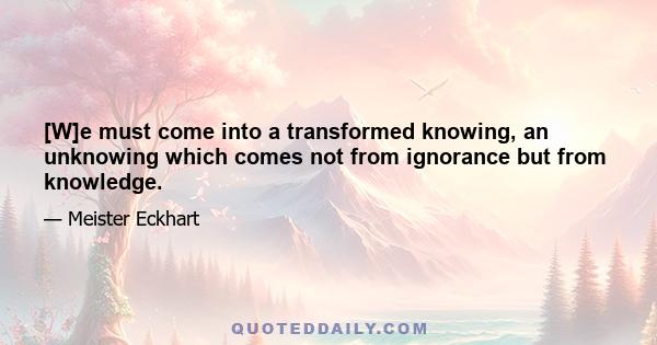 [W]e must come into a transformed knowing, an unknowing which comes not from ignorance but from knowledge.