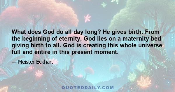 What does God do all day long? He gives birth. From the beginning of eternity, God lies on a maternity bed giving birth to all. God is creating this whole universe full and entire in this present moment.