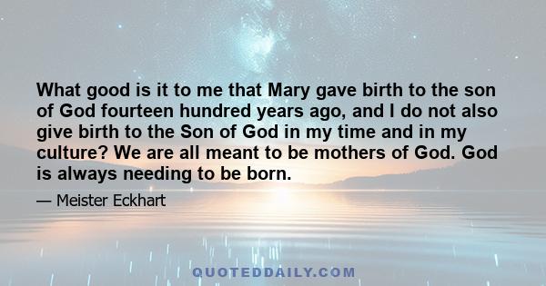 What good is it to me that Mary gave birth to the son of God fourteen hundred years ago, and I do not also give birth to the Son of God in my time and in my culture? We are all meant to be mothers of God. God is always