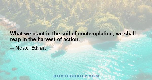 What we plant in the soil of contemplation, we shall reap in the harvest of action.