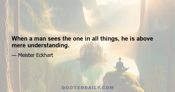 When a man sees the one in all things, he is above mere understanding.