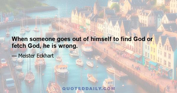 When someone goes out of himself to find God or fetch God, he is wrong.