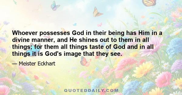 Whoever possesses God in their being has Him in a divine manner, and He shines out to them in all things; for them all things taste of God and in all things it is God's image that they see.