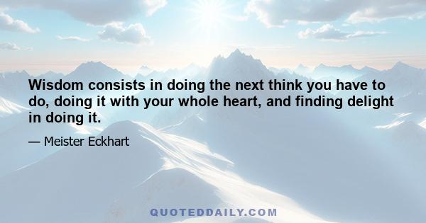 Wisdom consists in doing the next think you have to do, doing it with your whole heart, and finding delight in doing it.