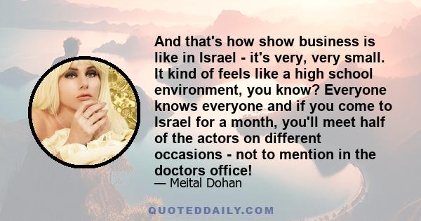 And that's how show business is like in Israel - it's very, very small. It kind of feels like a high school environment, you know? Everyone knows everyone and if you come to Israel for a month, you'll meet half of the