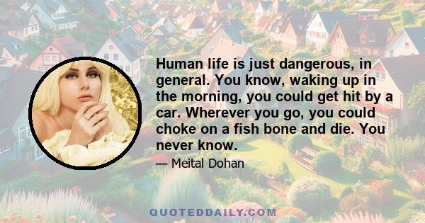 Human life is just dangerous, in general. You know, waking up in the morning, you could get hit by a car. Wherever you go, you could choke on a fish bone and die. You never know.