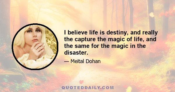 I believe life is destiny, and really the capture the magic of life, and the same for the magic in the disaster.