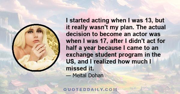 I started acting when I was 13, but it really wasn't my plan. The actual decision to become an actor was when I was 17, after I didn't act for half a year because I came to an exchange student program in the US, and I