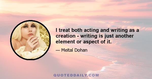 I treat both acting and writing as a creation - writing is just another element or aspect of it.