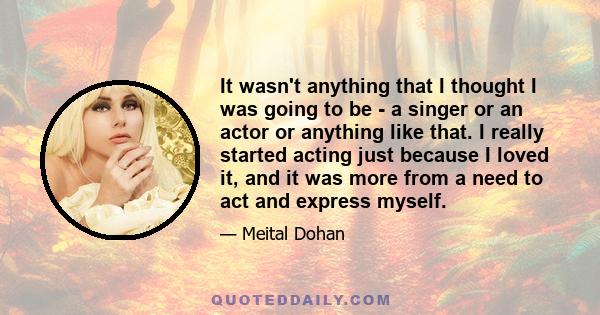 It wasn't anything that I thought I was going to be - a singer or an actor or anything like that. I really started acting just because I loved it, and it was more from a need to act and express myself.