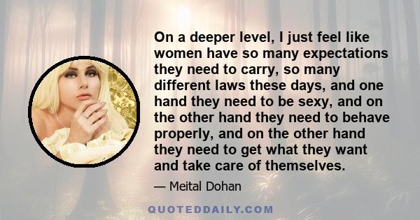 On a deeper level, I just feel like women have so many expectations they need to carry, so many different laws these days, and one hand they need to be sexy, and on the other hand they need to behave properly, and on