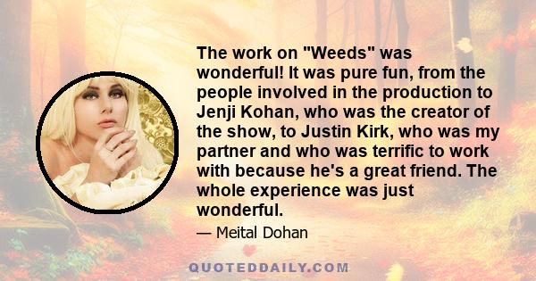 The work on Weeds was wonderful! It was pure fun, from the people involved in the production to Jenji Kohan, who was the creator of the show, to Justin Kirk, who was my partner and who was terrific to work with because