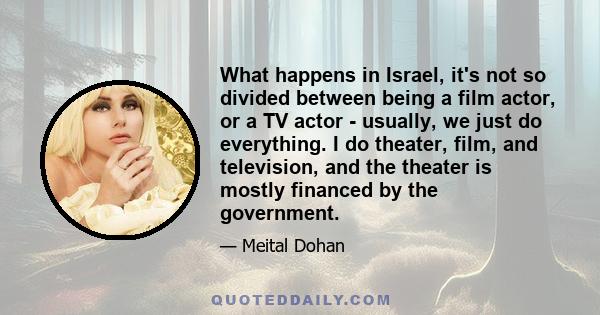 What happens in Israel, it's not so divided between being a film actor, or a TV actor - usually, we just do everything. I do theater, film, and television, and the theater is mostly financed by the government.