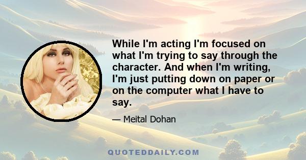 While I'm acting I'm focused on what I'm trying to say through the character. And when I'm writing, I'm just putting down on paper or on the computer what I have to say.