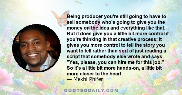 Being producer you're still going to have to sell somebody who's going to give you the money on the idea and everything like that. But it does give you a little bit more control if you're thinking in that creative