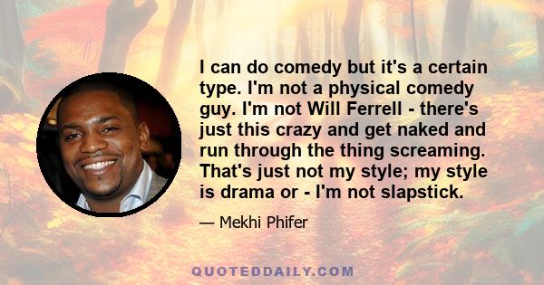 I can do comedy but it's a certain type. I'm not a physical comedy guy. I'm not Will Ferrell - there's just this crazy and get naked and run through the thing screaming. That's just not my style; my style is drama or -