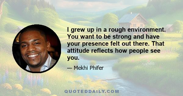 I grew up in a rough environment. You want to be strong and have your presence felt out there. That attitude reflects how people see you.