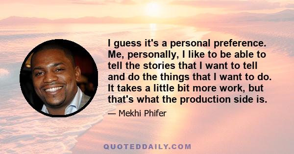 I guess it's a personal preference. Me, personally, I like to be able to tell the stories that I want to tell and do the things that I want to do. It takes a little bit more work, but that's what the production side is.