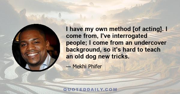 I have my own method [of acting]. I come from, I've interrogated people; I come from an undercover background, so it's hard to teach an old dog new tricks.