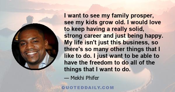 I want to see my family prosper, see my kids grow old. I would love to keep having a really solid, strong career and just being happy. My life isn't just this business, so there's so many other things that I like to do. 