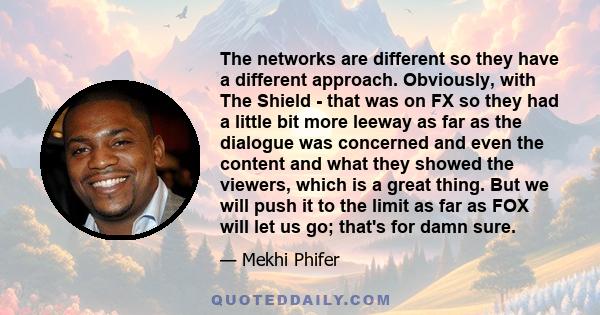 The networks are different so they have a different approach. Obviously, with The Shield - that was on FX so they had a little bit more leeway as far as the dialogue was concerned and even the content and what they