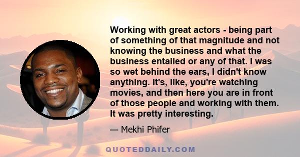 Working with great actors - being part of something of that magnitude and not knowing the business and what the business entailed or any of that. I was so wet behind the ears, I didn't know anything. It's, like, you're